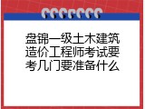 盘锦一级土木建筑造价工程师考试要考几门要准备什么