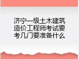 济宁一级土木建筑造价工程师考试要考几门要准备什么