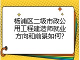 杨浦区二级市政公用工程建造师就业方向和前景如何？