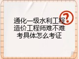 通化一级水利工程造价工程师难不难考具体怎么考证