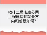 喀什二级市政公用工程建造师就业方向和前景如何？