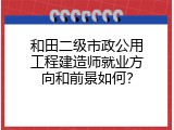 和田二级市政公用工程建造师就业方向和前景如何？