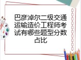 巴彦淖尔二级交通运输造价工程师考试有哪些题型分数占比