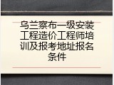 乌兰察布一级安装工程造价工程师培训及报考地址报名条件