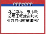 乌兰察布二级市政公用工程建造师就业方向和前景如何？