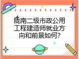 陇南二级市政公用工程建造师就业方向和前景如何？