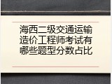 海西二级交通运输造价工程师考试有哪些题型分数占比