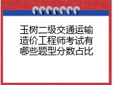 玉树二级交通运输造价工程师考试有哪些题型分数占比