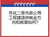 怀化二级市政公用工程建造师就业方向和前景如何？