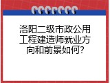 洛阳二级市政公用工程建造师就业方向和前景如何？