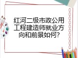 红河二级市政公用工程建造师就业方向和前景如何？