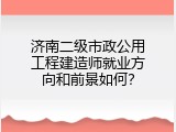 济南二级市政公用工程建造师就业方向和前景如何？