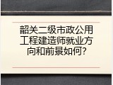 韶关二级市政公用工程建造师就业方向和前景如何？