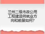 兰州二级市政公用工程建造师就业方向和前景如何？