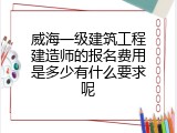 威海一级建筑工程建造师的报名费用是多少有什么要求呢