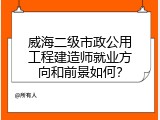 威海二级市政公用工程建造师就业方向和前景如何？