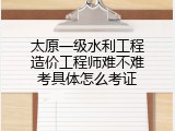 太原一级水利工程造价工程师难不难考具体怎么考证