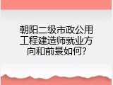 朝阳二级市政公用工程建造师就业方向和前景如何？