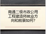 南通二级市政公用工程建造师就业方向和前景如何？