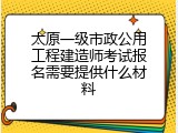 太原一级市政公用工程建造师考试报名需要提供什么材料