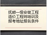 抚顺一级安装工程造价工程师培训及报考地址报名条件