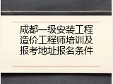 成都一级安装工程造价工程师培训及报考地址报名条件