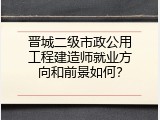 晋城二级市政公用工程建造师就业方向和前景如何？