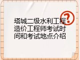 塔城二级水利工程造价工程师考试时间和考试地点介绍