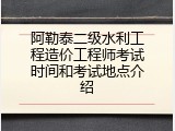 阿勒泰二级水利工程造价工程师考试时间和考试地点介绍