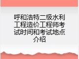 呼和浩特二级水利工程造价工程师考试时间和考试地点介绍