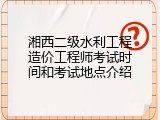 湘西二级水利工程造价工程师考试时间和考试地点介绍