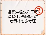 吕梁一级水利工程造价工程师难不难考具体怎么考证