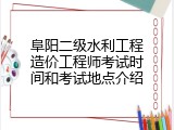 阜阳二级水利工程造价工程师考试时间和考试地点介绍