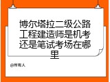 博尔塔拉二级公路工程建造师是机考还是笔试考场在哪里