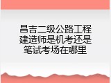 昌吉二级公路工程建造师是机考还是笔试考场在哪里