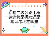 新疆二级公路工程建造师是机考还是笔试考场在哪里