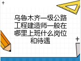 乌鲁木齐一级公路工程建造师一般在哪里上班什么岗位和待遇