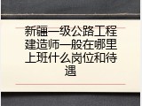 新疆一级公路工程建造师一般在哪里上班什么岗位和待遇