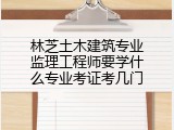 林芝土木建筑专业监理工程师要学什么专业考证考几门
