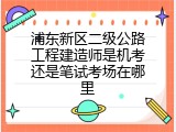浦东新区二级公路工程建造师是机考还是笔试考场在哪里
