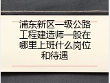 浦东新区一级公路工程建造师一般在哪里上班什么岗位和待遇