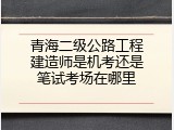 青海二级公路工程建造师是机考还是笔试考场在哪里
