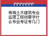 青海土木建筑专业监理工程师要学什么专业考证考几门