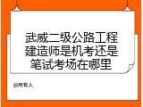 武威二级公路工程建造师是机考还是笔试考场在哪里