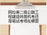 阿拉善二级公路工程建造师是机考还是笔试考场在哪里