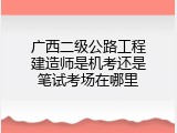 广西二级公路工程建造师是机考还是笔试考场在哪里