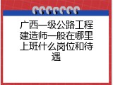 广西一级公路工程建造师一般在哪里上班什么岗位和待遇
