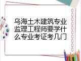 乌海土木建筑专业监理工程师要学什么专业考证考几门