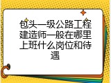 包头一级公路工程建造师一般在哪里上班什么岗位和待遇