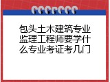 包头土木建筑专业监理工程师要学什么专业考证考几门